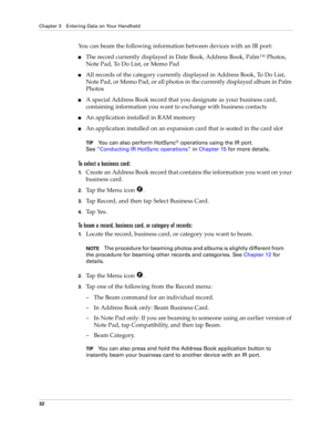 Page 42Chapter 3 Entering Data on Your Handheld
32
You can beam the following information between devices with an IR port:
nThe record currently displayed in Date Book, Address Book, Palm™ Photos, 
Note Pad, To Do List, or Memo Pad
nAll records of the category currently displayed in Address Book, To Do List, 
Note Pad, or Memo Pad, or all photos in the currently displayed album in Palm 
Photos
nA special Address Book record that you designate as your business card, 
containing information you want to exchange...