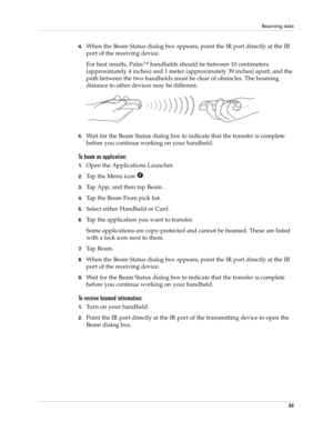 Page 43Beaming data
33
4.When the Beam Status dialog box appears, point the IR port directly at the IR 
port of the receiving device.
For best results, Palm™ handhelds should be between 10 centimeters 
(approximately 4 inches) and 1 meter (approximately 39 inches) apart, and the 
path between the two handhelds must be clear of obstacles. The beaming 
distance to other devices may be different.
5.Wait for the Beam Status dialog box to indicate that the transfer is complete 
before you continue working on your...