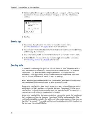 Page 44Chapter 3 Entering Data on Your Handheld
34
3.(Optional) Tap the category pick list and select a category for the incoming 
information. You can also create a new category or leave the information 
unfiled.
4.Tap Yes. 
Beaming tips
nYou can set the full-screen pen stroke to beam the current entry. 
See“Pen Preferences” in Chapter 16 for more information. 
nYou can draw the Graffiti 2 Command stroke to activate the Command toolbar, 
and then tap the beam icon. 
nYou can use the Graffiti 2 Command stroke...