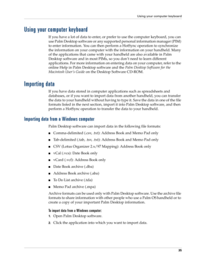 Page 45Using your computer keyboard
35
Using your computer keyboard
If you have a lot of data to enter, or prefer to use the computer keyboard, you can 
use Palm Desktop software or any supported personal information manager (PIM) 
to enter information. You can then perform a HotSync operation to synchronize 
the information on your computer with the information on your handheld. Many 
of the applications that came with your handheld are also available in Palm 
Desktop software and in most PIMs, so you don’t...