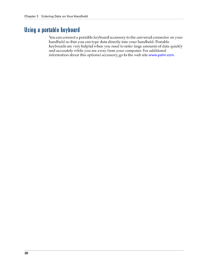 Page 48Chapter 3 Entering Data on Your Handheld
38
Using a portable keyboard
You can connect a portable keyboard accessory to the universal connector on your 
handheld so that you can type data directly into your handheld. Portable 
keyboards are very helpful when you need to enter large amounts of data quickly 
and accurately while you are away from your computer. For additional 
information about this optional accessory, go to the web site
 www.palm.com. 