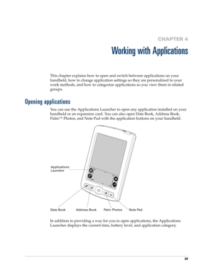 Page 4939
CHAPTER 4
Working with Applications
This chapter explains how to open and switch between applications on your 
handheld, how to change application settings so they are personalized to your 
work methods, and how to categorize applications so you view them in related 
groups.
Opening applications
You can use the Applications Launcher to open any application installed on your 
handheld or an expansion card. You can also open Date Book, Address Book, 
Palm™ Photos, and Note Pad with the application...