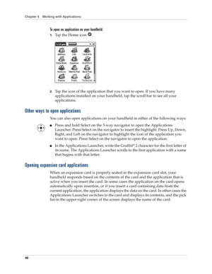 Page 50Chapter 4 Working with Applications
40
To open an application on your handheld:
1.Tap the Home icon  . 
2.Tap the icon of the application that you want to open. If you have many 
applications installed on your handheld, tap the scroll bar to see all your 
applications. 
Other ways to open applications
You can also open applications on your handheld in either of the following ways:
nPress and hold Select on the 5-way navigator to open the Applications 
Launcher. Press Select on the navigator to insert the...