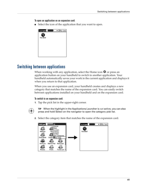 Page 51Switching between applications
41
To open an application on an expansion card:
nSelect the icon of the application that you want to open.
Switching between applications
When working with any application, select the Home icon   or press an 
application button on your handheld to switch to another application. Your 
handheld automatically saves your work in the current application and displays it 
when you return to that application. 
When you use an expansion card, your handheld creates and displays a new...