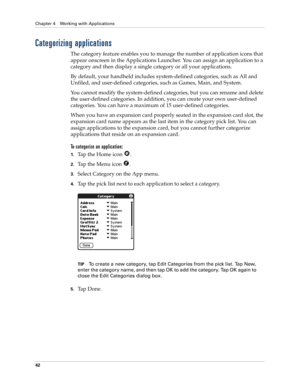 Page 52Chapter 4 Working with Applications
42
Categorizing applications
The category feature enables you to manage the number of application icons that 
appear onscreen in the Applications Launcher. You can assign an application to a 
category and then display a single category or all your applications. 
By default, your handheld includes system-defined categories, such as All and 
Unfiled, and user-defined categories, such as Games, Main, and System. 
You cannot modify the system-defined categories, but you...