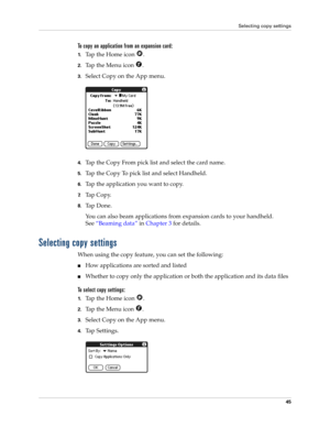 Page 55Selecting copy settings
45
To copy an application from an expansion card:
1.Tap the Home icon  .
2.Tap the Menu icon  .
3.Select Copy on the App menu.
4.Tap the Copy From pick list and select the card name.
5.Tap the Copy To pick list and select Handheld.
6.Tap the application you want to copy.
7.Tap Copy.
8.Ta p  D o n e .
You can also beam applications from expansion cards to your handheld. 
See“Beaming data” in Chapter 3 for details.
Selecting copy settings
When using the copy feature, you can set the...