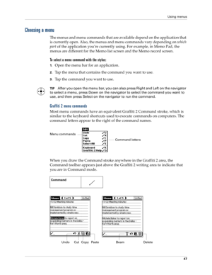 Page 57Using menus
47
Choosing a menu
The menus and menu commands that are available depend on the application that 
is currently open. Also, the menus and menu commands vary depending on which 
part of the application you’re currently using. For example, in Memo Pad, the 
menus are different for the Memo list screen and the Memo record screen.
To select a menu command with the stylus:
1.Open the menu bar for an application.
2.Tap the menu that contains the command you want to use.
3.Tap the command you want to...
