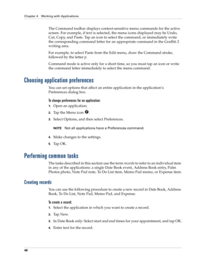 Page 58Chapter 4 Working with Applications
48
The Command toolbar displays context-sensitive menu commands for the active 
screen. For example, if text is selected, the menu icons displayed may be Undo, 
Cut, Copy, and Paste. Tap an icon to select the command, or immediately write 
the corresponding command letter for an appropriate command in the Graffiti 2 
writing area.
For example, to select Paste from the Edit menu, draw the Command stroke, 
followed by the letter p.
Command mode is active only for a short...