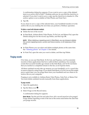 Page 61Performing common tasks
51
A confirmation dialog box appears. If you want to save a copy of the deleted 
item to an archive file in Palm™ Desktop software, be sure that the check box is 
selected. If you don’t want to save a copy, tap the check box to deselect it. (The 
archive option is not available in Palm Photos and Note Pad.)
4.Ta p  O K .
If you chose to save a copy of the selected item, your handheld transfers it to the 
archive file on your desktop the next time you perform a HotSync operation....