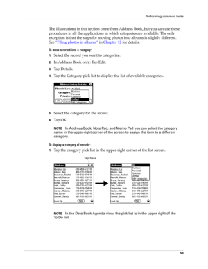 Page 63Performing common tasks
53
The illustrations in this section come from Address Book, but you can use these 
procedures in all the applications in which categories are available. The only 
exception is that the steps for moving photos into albums is slightly different. 
See“Filing photos in albums” in Chapter 12 for details.
To move a record into a category:
1.Select the record you want to categorize.
2.In Address Book only: Tap Edit.
3.Ta p  D e t a i l s .
4.Tap the Category pick list to display the...