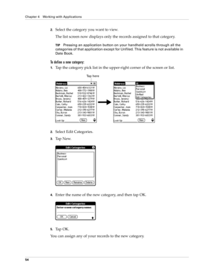 Page 64Chapter 4 Working with Applications
54
2.Select the category you want to view.
The list screen now displays only the records assigned to that category.
TIPPressing an application button on your handheld scrolls through all the 
categories of that application except for Unfiled. This feature is not available in 
Date Book.
To define a new category:
1.Tap the category pick list in the upper-right corner of the screen or list.
2.Select Edit Categories. 
3.Ta p  N e w.
4.Enter the name of the new category,...