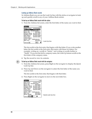 Page 66Chapter 4 Working with Applications
56
Looking up Address Book records
In Address Book you can use the Look Up line with the stylus or navigator to look 
up and quickly scroll to any of your Address Book entries.
To look up an Address Book record with the stylus:
1.From the Address list screen, enter the first letter of the name you want to find.
The list scrolls to the first entry that begins with that letter. If you write another 
letter, the list scrolls to the first entry that starts with those two...