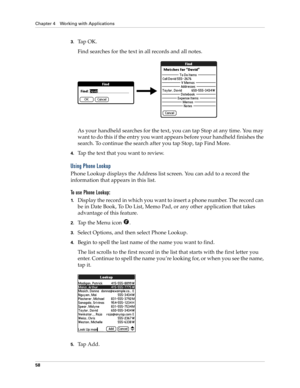 Page 68Chapter 4 Working with Applications
58
3.Tap OK. 
Find searches for the text in all records and all notes.
As your handheld searches for the text, you can tap Stop at any time. You may 
want to do this if the entry you want appears before your handheld finishes the 
search. To continue the search after you tap Stop, tap Find More.
4.Tap the text that you want to review.
Using Phone Lookup
Phone Lookup displays the Address list screen. You can add to a record the 
information that appears in this list.
To...