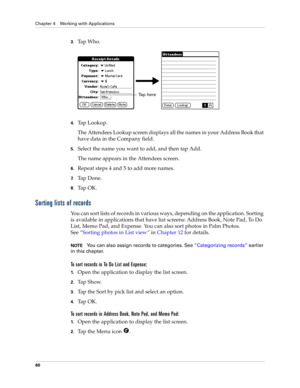 Page 70Chapter 4 Working with Applications
60
3.Tap Who.
4.Tap Lookup.
The Attendees Lookup screen displays all the names in your Address Book that 
have data in the Company field.
5.Select the name you want to add, and then tap Add.
The name appears in the Attendees screen.
6.Repeat steps 4 and 5 to add more names.
7.Ta p  D o n e .
8.Ta p  O K .
Sorting lists of records
You can sort lists of records in various ways, depending on the application. Sorting 
is available in applications that have list screens:...