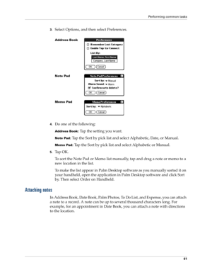 Page 71Performing common tasks
61
3.Select Options, and then select Preferences.
4.Do one of the following:
Address Book: Tap the setting you want.
Note Pad: Tap the Sort by pick list and select Alphabetic, Date, or Manual.
Memo Pad: Tap the Sort by pick list and select Alphabetic or Manual.
5.Ta p  O K .
To sort the Note Pad or Memo list manually, tap and drag a note or memo to a 
new location in the list. 
To make the list appear in Palm Desktop software as you manually sorted it on 
your handheld, open the...