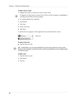 Page 72Chapter 4 Working with Applications
62
To attach a note to a record:
1.Display the entry to which you want to add a note. 
To display an entry, tap it or press Up or Down on the navigator to highlight it, 
and then press Select on the navigator.
2.In Address Book only: Tap Edit.
3.Ta p  D e t a i l s .  
4.Ta p  N o t e .
5.Enter your note.
6.Ta p  D o n e .
A small note icon appears at the right side of any item that has a note.
To review or edit a note:
nTap the Note icon  .
TIPIn Date Book, you can...