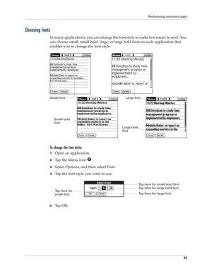 Page 73Performing common tasks
63
Choosing fonts
In many applications, you can change the font style to make text easier to read. You 
can choose small, small bold, large, or large bold fonts in each application that 
enables you to change the font style.
To change the font style:
1.Open an application.
2.Tap the Menu icon  . 
3.Select Options, and then select Font.
4.Tap the font style you want to use.
5.Ta p  O K .
Small fontLarge font
Small bold 
font
Large bold 
font
Tap here for 
small fontTap here for...