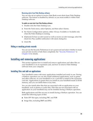 Page 75Installing and removing applications
65
Receiving alerts from Palm Desktop software
You can also set an option to receive Date Book event alerts from Palm Desktop 
software. The feature is disabled by default, so you must enable it within Palm 
Desktop software.
To enable an event alert from Palm Desktop software:
1.Double-click the Palm Desktop icon.
2.From the Tools menu, select Options, and then select Alarms.
3.Set Alarm Configuration options, either Always Available or Available only 
when the Palm...