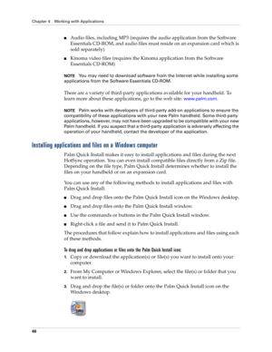 Page 76Chapter 4 Working with Applications
66
nAudio files, including MP3 (requires the audio application from the Software 
Essentials CD-ROM, and audio files must reside on an expansion card which is 
sold separately)
nKinoma video files (requires the Kinoma application from the Software 
Essentials CD-ROM)
NOTEYou may need to download software from the Internet while installing some 
applications from the Software Essentials CD-ROM.
There are a variety of third-party applications available for your handheld....