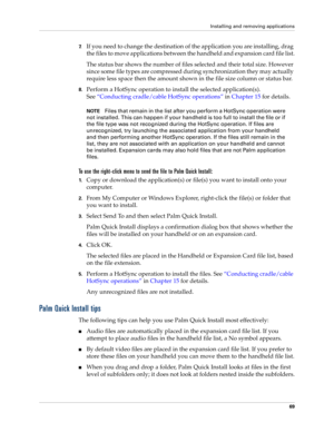 Page 79Installing and removing applications
69
7.If you need to change the destination of the application you are installing, drag 
the files to move applications between the handheld and expansion card file list.
The status bar shows the number of files selected and their total size. However 
since some file types are compressed during synchronization they may actually 
require less space then the amount shown in the file size column or status bar.
8.Perform a HotSync operation to install the selected...