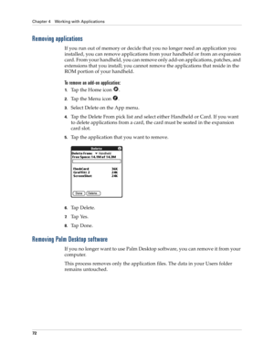 Page 82Chapter 4 Working with Applications
72
Removing applications
If you run out of memory or decide that you no longer need an application you 
installed, you can remove applications from your handheld or from an expansion 
card. From your handheld, you can remove only add-on applications, patches, and 
extensions that you install; you cannot remove the applications that reside in the 
ROM portion of your handheld.
To remove an add-on application: 
1.Tap the Home icon  . 
2.Tap the Menu icon  . 
3.Select...