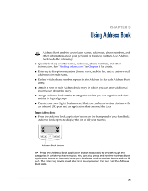 Page 8575
CHAPTER 5
Using Address Book
Address Book enables you to keep names, addresses, phone numbers, and 
other information about your personal or business contacts. Use Address 
Book to do the following: 
nQuickly look up or enter names, addresses, phone numbers, and other 
information. See“Finding information” in Chapter 4 for details.
nEnter up to five phone numbers (home, work, mobile, fax, and so on) or e-mail 
addresses for each name.
nDefine which phone number appears in the Address list for each...