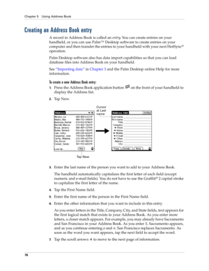 Page 86Chapter 5 Using Address Book
76
Creating an Address Book entry
A record in Address Book is called an entry. You can create entries on your 
handheld, or you can use Palm™ Desktop software to create entries on your 
computer and then transfer the entries to your handheld with your next HotSync
® 
operation.
Palm Desktop software also has data import capabilities so that you can load 
database files into Address Book on your handheld. 
See“Importing data” in Chapter 3 and the Palm Desktop online Help for...