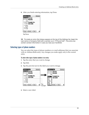 Page 87Creating an Address Book entry
77
8.After you finish entering information, tap Done.
TIPTo create an entry that always appears at the top of the Address list, begin the 
Last name or Company field with a symbol, as in *If Found Call*. This entry can 
contain contact information in case you lose your handheld.
Selecting types of phone numbers
You can select the types of phone numbers or e-mail addresses that you associate 
with an Address Book entry. Any changes you make apply only to the current 
entry....