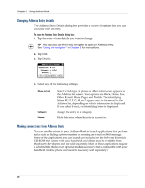 Page 88Chapter 5 Using Address Book
78
Changing Address Entry details
The Address Entry Details dialog box provides a variety of options that you can 
associate with an entry. 
To open the Address Entry Details dialog box:
1.Tap the entry whose details you want to change.
TIPYou can also use the 5-way navigator to open an Address entry. 
See“Using the navigator” in Chapter 2 for instructions.
2.Tap Edit.
3.Ta p  D e t a i l s .
4.Select any of the following settings:
Making connections from Address Book
You can...