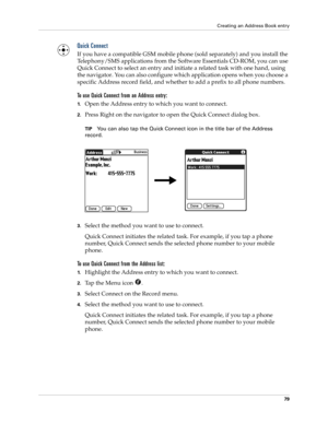 Page 89Creating an Address Book entry
79
Quick Connect
If you have a compatible GSM mobile phone (sold separately) and you install the 
Telephony/SMS applications from the Software Essentials CD-ROM, you can use 
Quick Connect to select an entry and initiate a related task with one hand, using 
the navigator. You can also configure which application opens when you choose a 
specific Address record field, and whether to add a prefix to all phone numbers.
To use Quick Connect from an Address entry:
1.Open the...