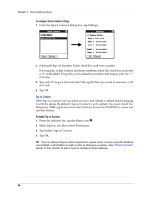 Page 90Chapter 5 Using Address Book
80
To configure Quick Connect settings:
1.From the Quick Connect dialog box, tap Settings.
2.(Optional) Tap the Number Prefix check box and enter a prefix.
For example, to dial 1 before all phone numbers, select this check box and enter 
a “1” in this field. The prefix is not added to a number that begins with the “+” 
character.
3.Tap each of the pick lists and select the application you want to associate with 
that task.
4.Ta p  O K .
Tap-to-Connect
With Tap-to-Connect you...