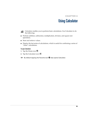 Page 9585
CHAPTER 6
Using Calculator
Calculator enables you to perform basic calculations. Use Calculator to do 
the following:
nPerform addition, subtraction, multiplication, division, and square root 
operations.
nStore and retrieve values.
nDisplay the last series of calculations, which is useful for confirming a series of 
“chain” calculations.
To open Calculator:
1.Tap the Home icon  . 
2.Tap the Calculator icon  .
TIPBy default tapping the Favorite icon   also opens Calculator. 