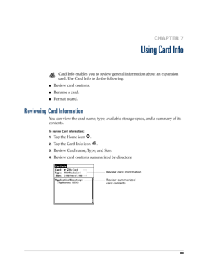 Page 9989
CHAPTER 7
Using Card Info
Card Info enables you to review general information about an expansion 
card. Use Card Info to do the following:
nReview card contents.
nRename a card.
nFormat a card.
Reviewing Card Information
You can view the card name, type, available storage space, and a summary of its 
contents.
To review Card Information:
1.Tap the Home icon  .
2.Tap the Card Info icon  .
3.Review Card name, Type, and Size.
4.Review card contents summarized by directory.
Review card information
Review...