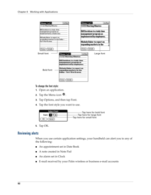 Page 102Chapter 6 Working with Applications
92
To change the font style:
1.Open an application.
2.Tap the Menu icon  . 
3.Tap Options, and then tap Font.
4.Tap the font style you want to use.
5.Ta p  O K .
Reviewing alerts
When you use certain application settings, your handheld can alert you to any of 
the following:
An appointment set in Date Book
A note created in Note Pad
An alarm set in Clock
E-mail received by your Palm wireless or business e-mail accounts
Small fontLarge font
Bold font
Tap here for...