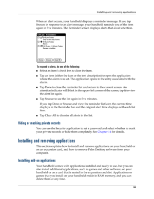 Page 103Installing and removing applications
93
When an alert occurs, your handheld displays a reminder message. If you tap 
Snooze in response to an alert message, your handheld reminds you of the item 
again in five minutes. The Reminder screen displays alerts that await attention.
 To respond to alerts, do one of the following:
Select an item’s check box to clear the item.
Tap an item (either the icon or the text description) to open the application 
where the alarm was set. The application opens to the...