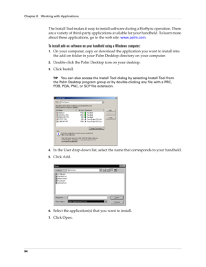 Page 104Chapter 6 Working with Applications
94
The Install Tool makes it easy to install software during a HotSync operation. There 
are a variety of third-party applications available for your handheld. To learn more 
about these applications, go to the web site: 
www.palm.com.
To install add-on software on your handheld using a Windows computer:
1.On your computer, copy or download the application you want to install into 
the add-on folder in your Palm Desktop directory on your computer.
2.Double-click the...