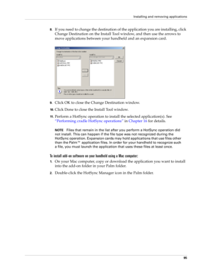 Page 105Installing and removing applications
95
8.If you need to change the destination of the application you are installing, click 
Change Destination on the Install Tool window, and then use the arrows to 
move applications between your handheld and an expansion card.
9.Click OK to close the Change Destination window.
10 .Click Done to close the Install Tool window.
11 .Perform a HotSync operation to install the selected application(s). See 
“Performing cradle HotSync operations” in Chapter 16 for details....