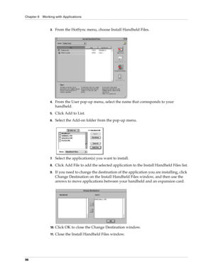 Page 106Chapter 6 Working with Applications
96
3.From the HotSync menu, choose Install Handheld Files.
4.From the User pop-up menu, select the name that corresponds to your 
handheld.
5.Click Add to List.
6.Select the Add-on folder from the pop-up menu.
7.Select the application(s) you want to install.
8.Click Add File to add the selected application to the Install Handheld Files list.
9.If you need to change the destination of the application you are installing, click 
Change Destination on the Install Handheld...