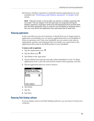 Page 107Installing and removing applications
97
12.Perform a HotSync operation to install the selected application(s) on your 
handheld. See “Performing cradle HotSync operations” in Chapter 16 for 
details.
NOTEFiles that remain in the list after you perform a HotSync operation did 
not install. This can happen if the file type was not recognized during the 
HotSync operation. Expansion cards may hold applications that use files other 
than the Palm application files. In order for your handheld to recognize...