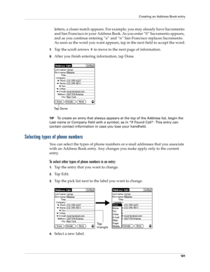 Page 111Creating an Address Book entry
101
letters, a closer match appears. For example, you may already have Sacramento 
and San Francisco in your Address Book. As you enter “S” Sacramento appears, 
and as you continue entering “a” and “n” San Francisco replaces Sacramento. 
As soon as the word you want appears, tap in the next field to accept the word.
7.Tap the scroll arrows   to move to the next page of information.
8.After you finish entering information, tap Done.
TIPTo create an entry that always appears...