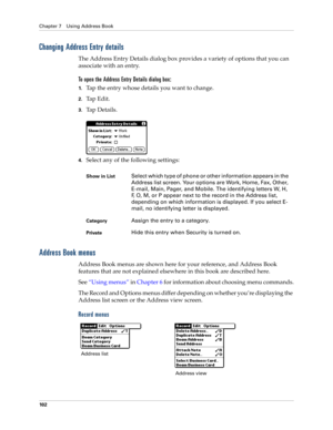 Page 112Chapter 7 Using Address Book
10 2
Changing Address Entry details
The Address Entry Details dialog box provides a variety of options that you can 
associate with an entry. 
To open the Address Entry Details dialog box:
1.Tap the entry whose details you want to change.
2.Tap Edit.
3.Ta p  D e t a i l s .
4.Select any of the following settings:
Address Book menus
Address Book menus are shown here for your reference, and Address Book 
features that are not explained elsewhere in this book are described...