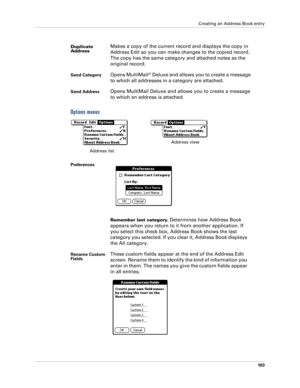 Page 113Creating an Address Book entry
103
Options menus
Duplicate 
AddressMakes a copy of the current record and displays the copy in 
Address Edit so you can make changes to the copied record. 
The copy has the same category and attached notes as the 
original record.
Send CategoryOpens MultiMail® Deluxe and allows you to create a message 
to which all addresses in a category are attached.
Send AddressOpens MultiMail Deluxe and allows you to create a message 
to which an address is attached.
Preferences...