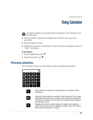 Page 115105
CHAPTER 8
Using Calculator
Calculator enables you to perform basic calculations. Use Calculator to do 
the following:
Perform addition, subtraction, multiplication, division, and square root 
operations.
Store and retrieve values.
Display the last series of calculations, which is useful for confirming a series of 
“chain” calculations.
To open Calculator:
1.Tap the Applications icon  . 
2.Tap the Calculator icon  .
Performing calculations
The Calculator includes several buttons to help you perform...