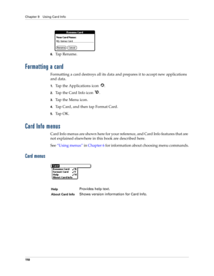 Page 120Chapter 9 Using Card Info
110
6.Ta p  R e n a m e .
Formatting a card
Formatting a card destroys all its data and prepares it to accept new applications 
and data.
1.Tap the Applications icon  .
2.Tap the Card Info icon  .
3.Ta p  t h e  M e n u  i c o n .
4.Tap Card, and then tap Format Card.
5.Ta p  O K .
Card Info menus
Card Info menus are shown here for your reference, and Card Info features that are 
not explained elsewhere in this book are described here.
See “Using menus” in Chapter 6 for...