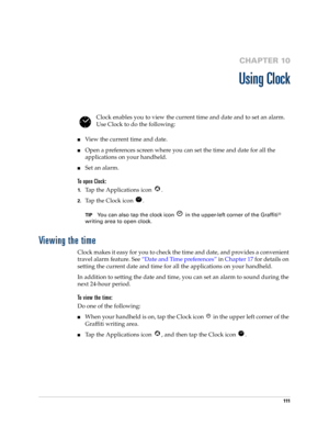 Page 121111
CHAPTER 10
Using Clock
Clock enables you to view the current time and date and to set an alarm. 
Use Clock to do the following:
View the current time and date.
Open a preferences screen where you can set the time and date for all the 
applications on your handheld.
Set an alarm.
To open Clock:
1.Tap the Applications icon  . 
2.Tap the Clock icon  .
TIPYou can also tap the clock icon   in the upper-left corner of the Graffiti® 
writing area to open clock.
Viewing the time
Clock makes it easy for...