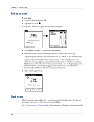 Page 122Chapter 10 Using Clock
11 2
Setting an alarm
To set an alarm:
1.Tap the Applications icon  . 
2.Tap the Clock icon  .
3.Tap the Alarm box to open the Set Alarm dialog box.
4.Tap the time columns to set the hour and minute.
5.When the alarm reminder message appears, do one of the following:
Tap OK to permanently dismiss the reminder and return to the current screen.
Tap Snooze to dismiss the reminder and return to the current screen. The 
reminder message appears again in five minutes, and an attention...