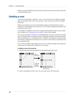Page 126Chapter 11 Using Date Book
11 6
When you open Date Book, the screen shows the current date and a list of times for 
a normal business day. 
Scheduling an event
A record in Date Book is called an “event.” An event can be any kind of activity 
that you associate with a day. You can enter a new event on any of the available 
time lines. 
When you schedule an event, its description appears on the time line, and its 
duration is automatically set to one hour. You can easily change the start time and 
duration...