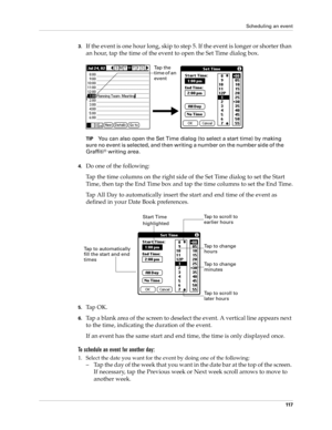 Page 127Scheduling an event
11 7
3.If the event is one hour long, skip to step 5. If the event is longer or shorter than 
an hour, tap the time of the event to open the Set Time dialog box. 
TIPYou can also open the Set Time dialog (to select a start time) by making 
sure no event is selected, and then writing a number on the number side of the 
Graffiti
® writing area.
4.Do one of the following:
Tap the time columns on the right side of the Set Time dialog to set the Start 
Time, then tap the End Time box and...