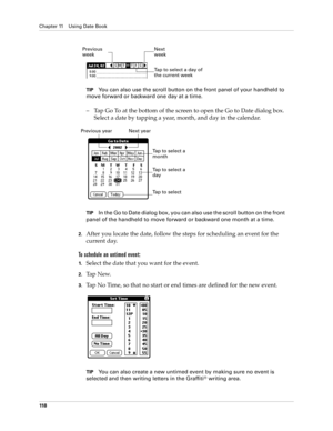 Page 128Chapter 11 Using Date Book
11 8
TIPYou can also use the scroll button on the front panel of your handheld to 
move forward or backward one day at a time.
–Tap Go To at the bottom of the screen to open the Go to Date dialog box. 
Select a date by tapping a year, month, and day in the calendar.
TIPIn the Go to Date dialog box, you can also use the scroll button on the front 
panel of the handheld to move forward or backward one month at a time.
2.After you locate the date, follow the steps for scheduling...
