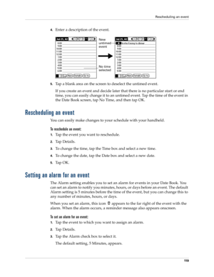 Page 129Rescheduling an event
11 9
4.Enter a description of the event.
5.Tap a blank area on the screen to deselect the untimed event.
If you create an event and decide later that there is no particular start or end 
time, you can easily change it to an untimed event. Tap the time of the event in 
the Date Book screen, tap No Time, and then tap OK.
Rescheduling an event
You can easily make changes to your schedule with your handheld. 
To reschedule an event:
1.Tap the event you want to reschedule.
2.Ta p  D e t...